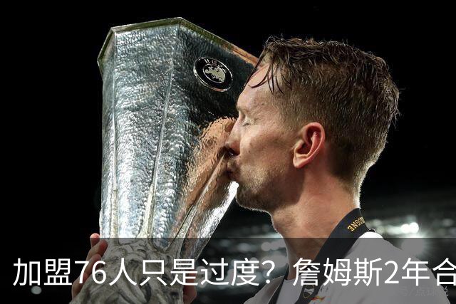 加盟76人只是过度？詹姆斯2年合同另有玄机，恩比德恐成关键因素